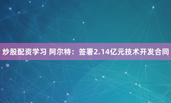 炒股配资学习 阿尔特：签署2.14亿元技术开发合同