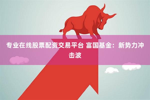 专业在线股票配资交易平台 富国基金：新势力冲击波