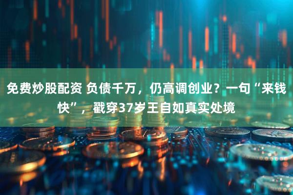 免费炒股配资 负债千万，仍高调创业？一句“来钱快”，戳穿37岁王自如真实处境