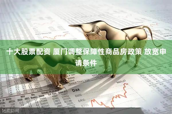 十大股票配资 厦门调整保障性商品房政策 放宽申请条件