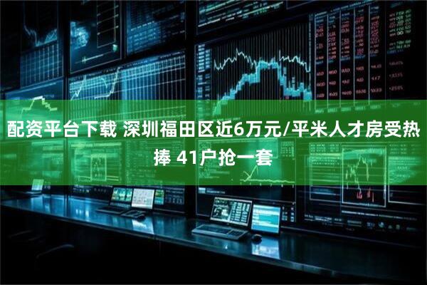 配资平台下载 深圳福田区近6万元/平米人才房受热捧 41户抢一套