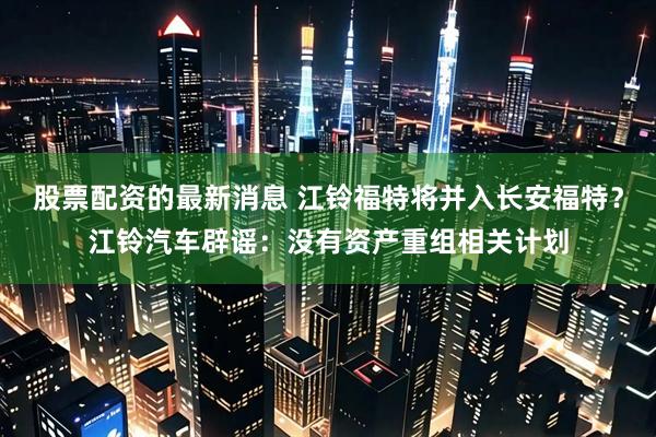 股票配资的最新消息 江铃福特将并入长安福特？江铃汽车辟谣：没有资产重组相关计划