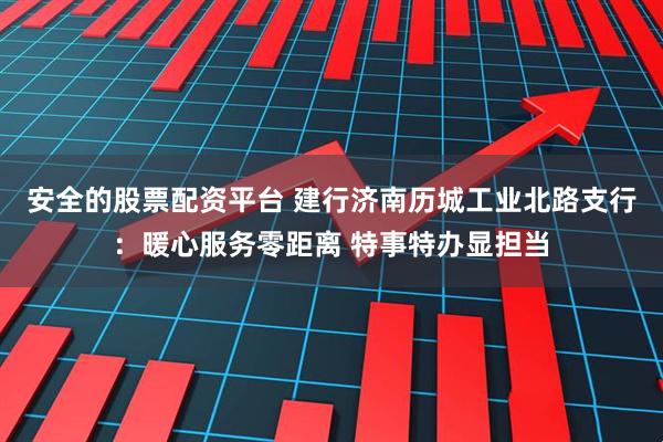 安全的股票配资平台 建行济南历城工业北路支行：暖心服务零距离 特事特办显担当