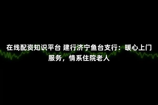在线配资知识平台 建行济宁鱼台支行：暖心上门服务，情系住院老人