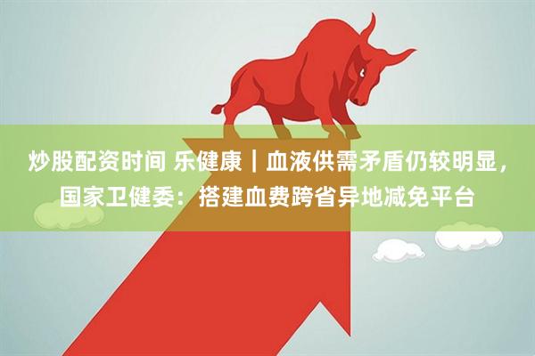 炒股配资时间 乐健康｜血液供需矛盾仍较明显，国家卫健委：搭建血费跨省异地减免平台