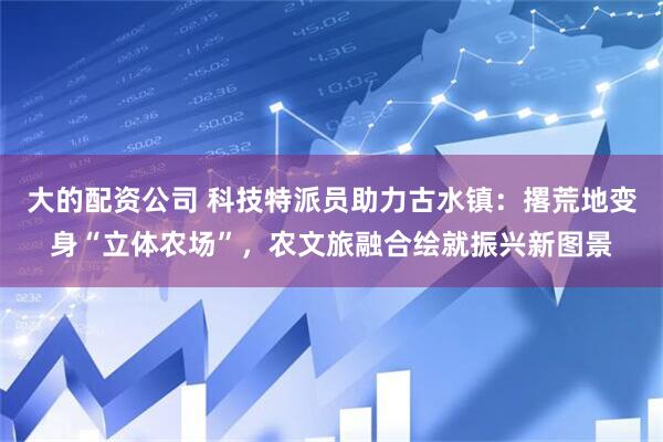 大的配资公司 科技特派员助力古水镇：撂荒地变身“立体农场”，农文旅融合绘就振兴新图景