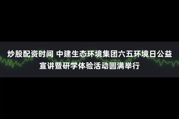 炒股配资时间 中建生态环境集团六五环境日公益宣讲暨研学体验活动圆满举行