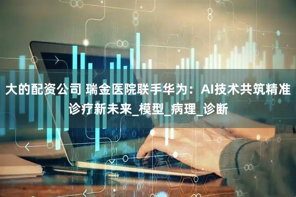 大的配资公司 瑞金医院联手华为：AI技术共筑精准诊疗新未来_模型_病理_诊断