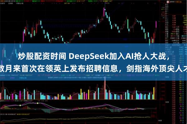 炒股配资时间 DeepSeek加入AI抢人大战，数月来首次在领英上发布招聘信息，剑指海外顶尖人才