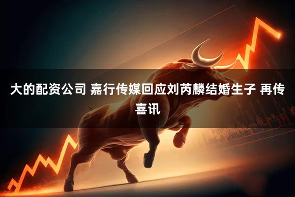 大的配资公司 嘉行传媒回应刘芮麟结婚生子 再传喜讯
