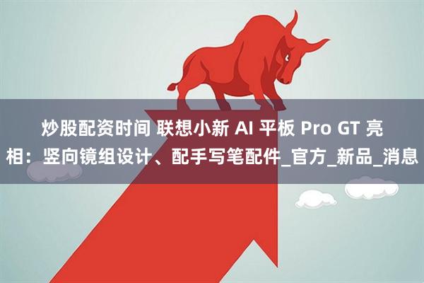 炒股配资时间 联想小新 AI 平板 Pro GT 亮相：竖向镜组设计、配手写笔配件_官方_新品_消息