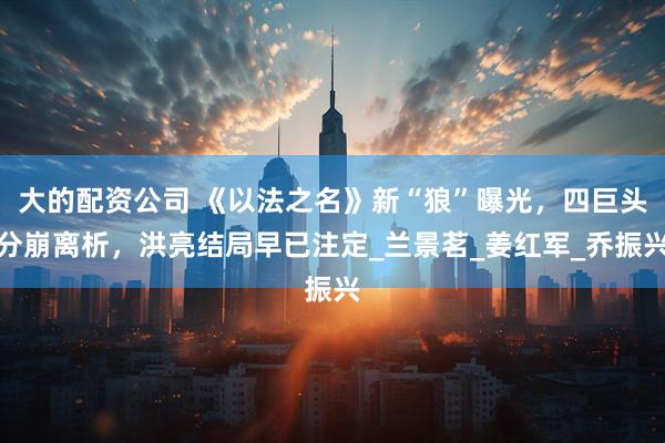 大的配资公司 《以法之名》新“狼”曝光，四巨头分崩离析，洪亮结局早已注定_兰景茗_姜红军_乔振兴