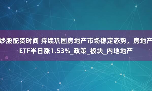 炒股配资时间 持续巩固房地产市场稳定态势，房地产ETF半日涨1.53%_政策_板块_内地地产