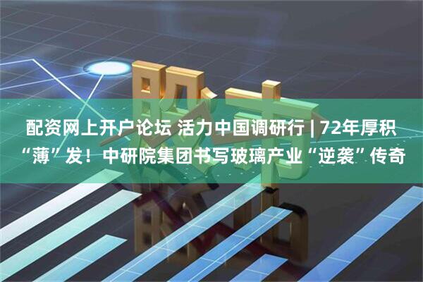 配资网上开户论坛 活力中国调研行 | 72年厚积“薄”发！中研院集团书写玻璃产业“逆袭”传奇