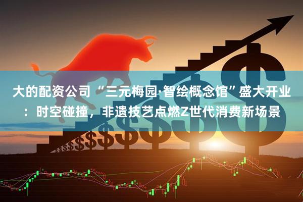大的配资公司 “三元梅园·智绘概念馆”盛大开业：时空碰撞，非遗技艺点燃Z世代消费新场景