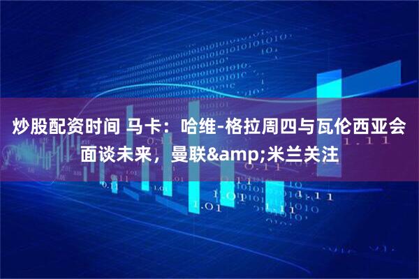 炒股配资时间 马卡：哈维-格拉周四与瓦伦西亚会面谈未来，曼联&米兰关注