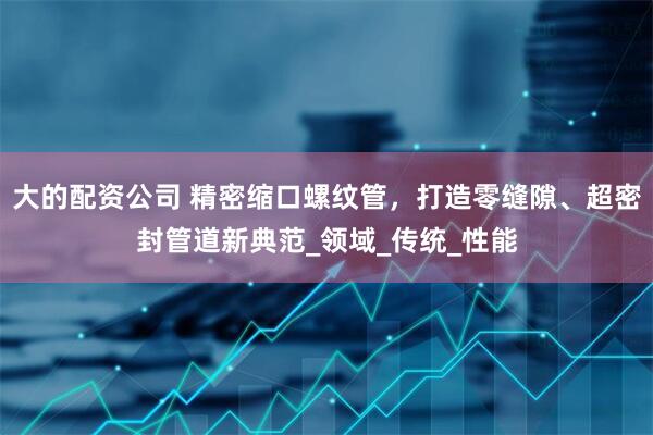 大的配资公司 精密缩口螺纹管，打造零缝隙、超密封管道新典范_领域_传统_性能