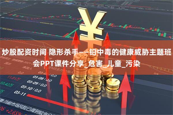 炒股配资时间 隐形杀手——铅中毒的健康威胁主题班会PPT课件分享_危害_儿童_污染