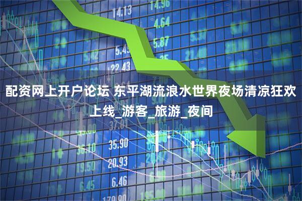 配资网上开户论坛 东平湖流浪水世界夜场清凉狂欢上线_游客_旅游_夜间