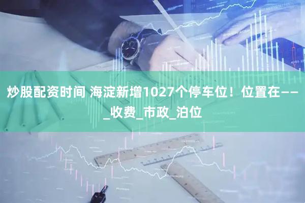 炒股配资时间 海淀新增1027个停车位！位置在——_收费_市政_泊位
