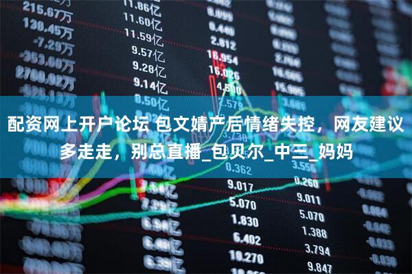 配资网上开户论坛 包文婧产后情绪失控，网友建议多走走，别总直播_包贝尔_中三_妈妈
