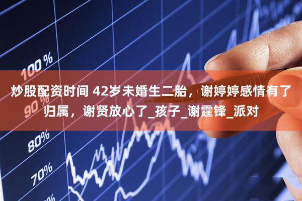 炒股配资时间 42岁未婚生二胎，谢婷婷感情有了归属，谢贤放心了_孩子_谢霆锋_派对