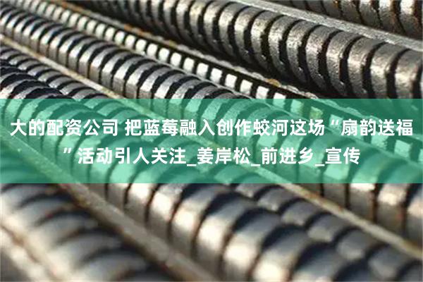 大的配资公司 把蓝莓融入创作蛟河这场“扇韵送福”活动引人关注_姜岸松_前进乡_宣传