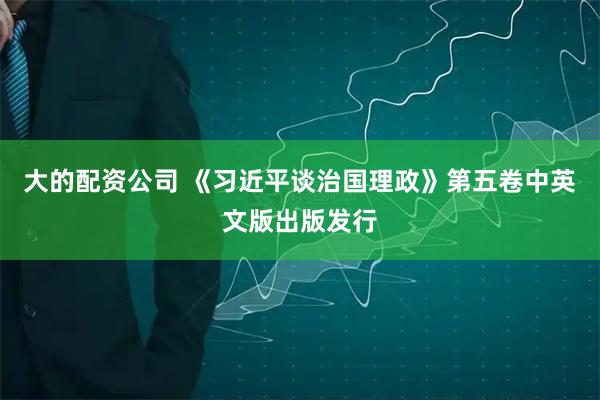 大的配资公司 《习近平谈治国理政》第五卷中英文版出版发行