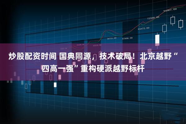 炒股配资时间 国典同源，技术破局！北京越野“四高一强”重构硬派越野标杆