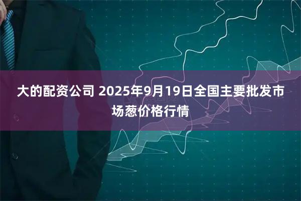 大的配资公司 2025年9月19日全国主要批发市场葱价格行情