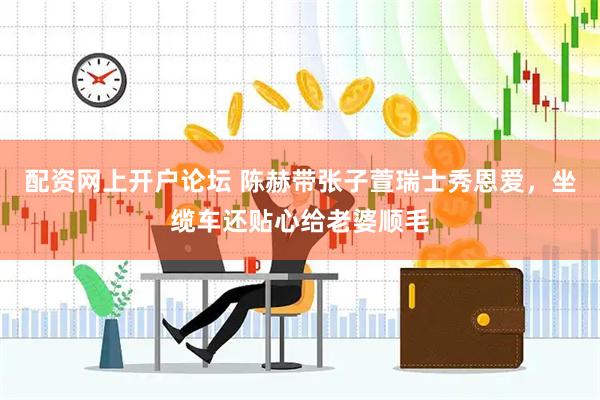 配资网上开户论坛 陈赫带张子萱瑞士秀恩爱，坐缆车还贴心给老婆顺毛