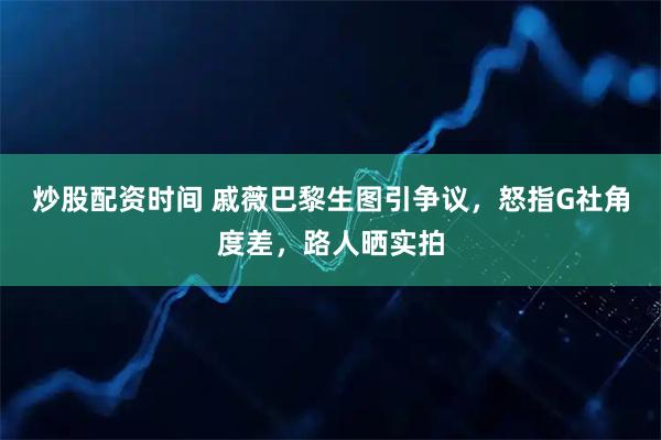 炒股配资时间 戚薇巴黎生图引争议，怒指G社角度差，路人晒实拍