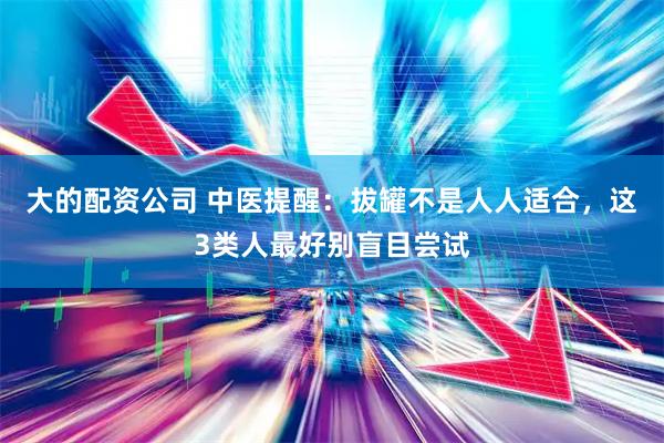 大的配资公司 中医提醒：拔罐不是人人适合，这3类人最好别盲目尝试