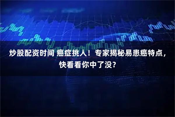 炒股配资时间 癌症挑人！专家揭秘易患癌特点，快看看你中了没？